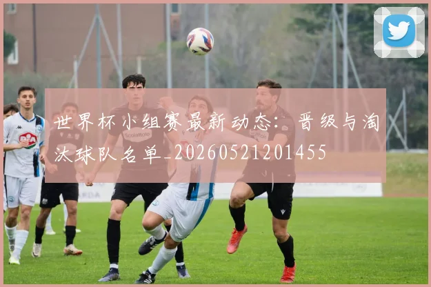 世界杯小组赛最新动态：晋级与淘汰球队名单_20260521201455