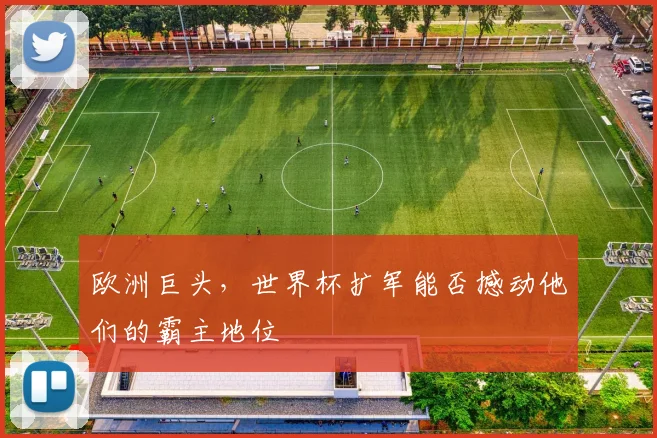欧洲巨头，世界杯扩军能否撼动他们的霸主地位