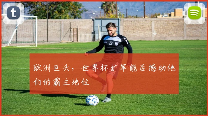 欧洲巨头，世界杯扩军能否撼动他们的霸主地位