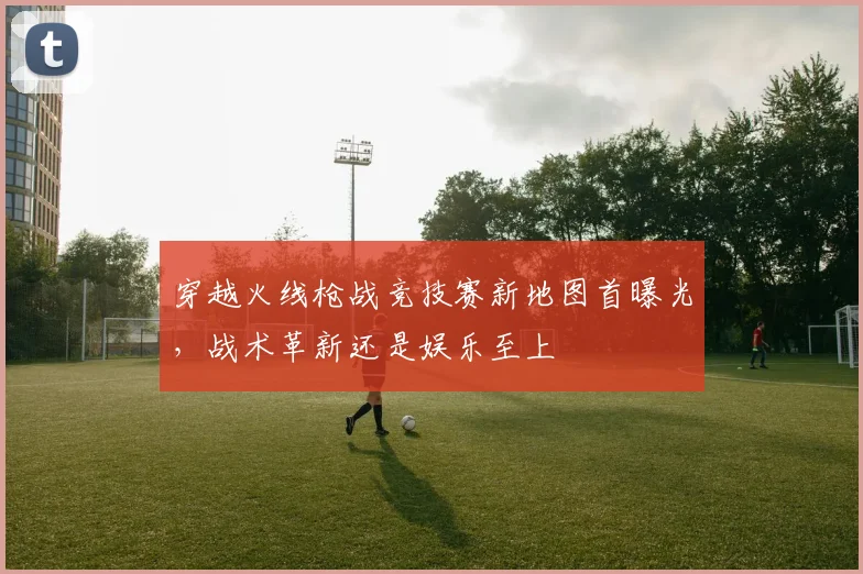 穿越火线枪战竞技赛新地图首曝光，战术革新还是娱乐至上