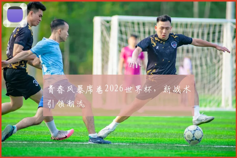 青春风暴席卷2026世界杯，新战术引领潮流