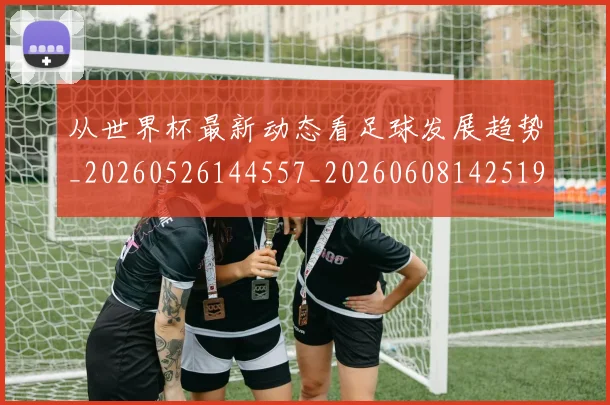 从世界杯最新动态看足球发展趋势_20260526144557_20260608142519